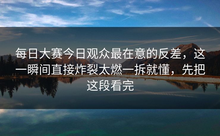 每日大赛今日观众最在意的反差，这一瞬间直接炸裂太燃一拆就懂，先把这段看完