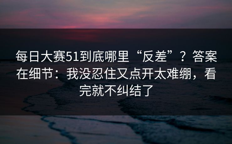 每日大赛51到底哪里“反差”？答案在细节：我没忍住又点开太难绷，看完就不纠结了