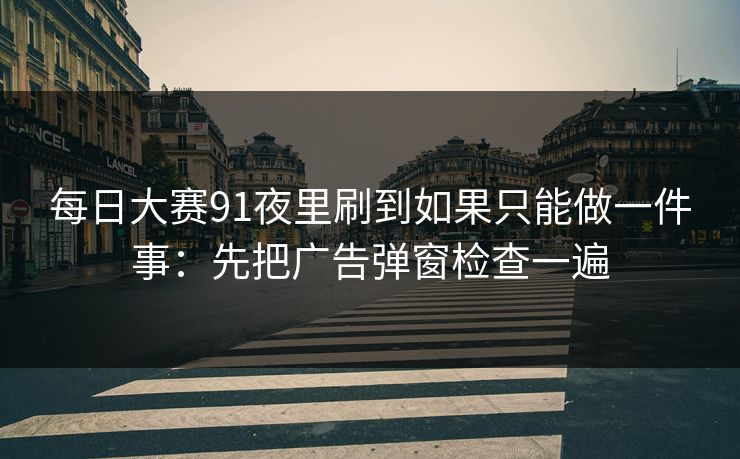 每日大赛91夜里刷到如果只能做一件事：先把广告弹窗检查一遍