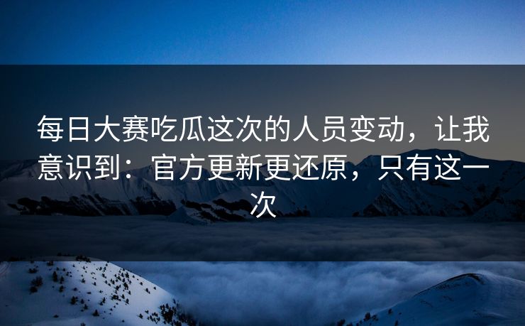 每日大赛吃瓜这次的人员变动，让我意识到：官方更新更还原，只有这一次