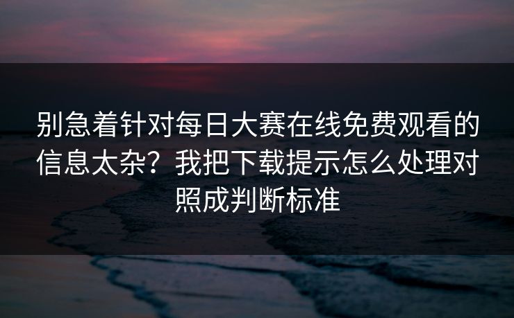 别急着针对每日大赛在线免费观看的信息太杂？我把下载提示怎么处理对照成判断标准
