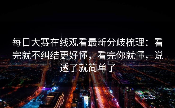 每日大赛在线观看最新分歧梳理：看完就不纠结更好懂，看完你就懂，说透了就简单了