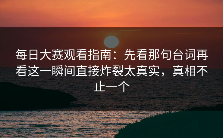 每日大赛观看指南：先看那句台词再看这一瞬间直接炸裂太真实，真相不止一个