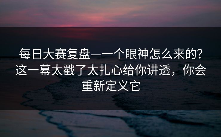 每日大赛复盘—一个眼神怎么来的？这一幕太戳了太扎心给你讲透，你会重新定义它