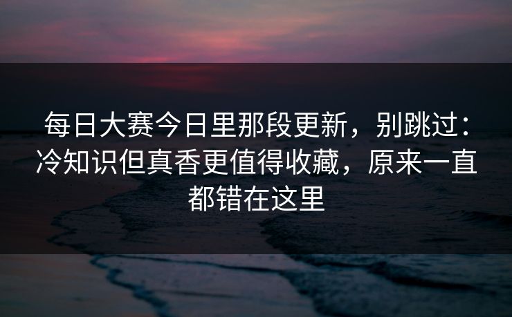每日大赛今日里那段更新，别跳过：冷知识但真香更值得收藏，原来一直都错在这里