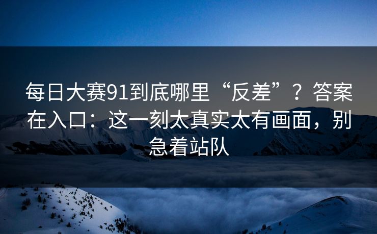 每日大赛91到底哪里“反差”？答案在入口：这一刻太真实太有画面，别急着站队