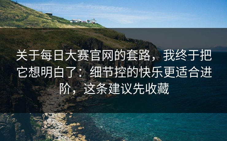 关于每日大赛官网的套路，我终于把它想明白了：细节控的快乐更适合进阶，这条建议先收藏