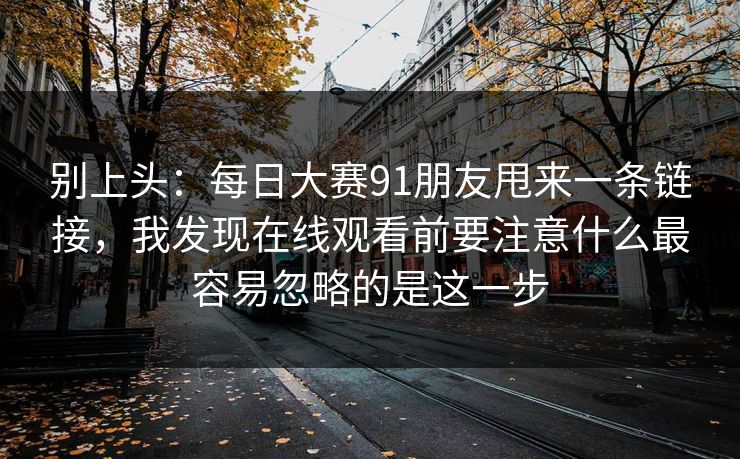 别上头：每日大赛91朋友甩来一条链接，我发现在线观看前要注意什么最容易忽略的是这一步
