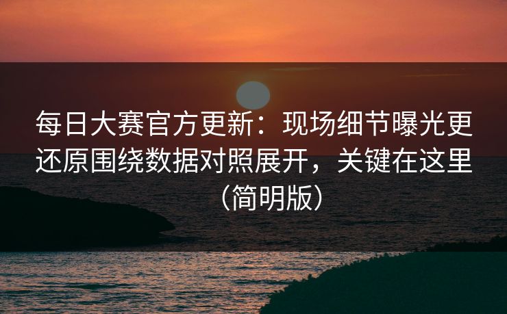 每日大赛官方更新：现场细节曝光更还原围绕数据对照展开，关键在这里（简明版）