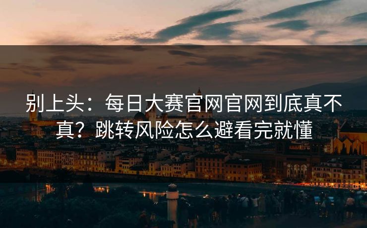 别上头：每日大赛官网官网到底真不真？跳转风险怎么避看完就懂