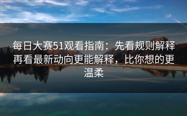 每日大赛51观看指南：先看规则解释再看最新动向更能解释，比你想的更温柔