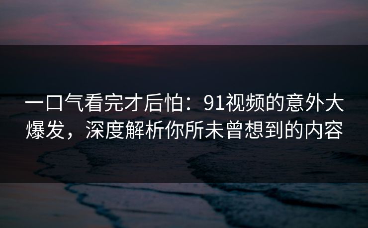 一口气看完才后怕：91视频的意外大爆发，深度解析你所未曾想到的内容