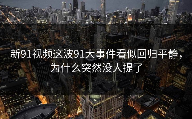 新91视频这波91大事件看似回归平静，为什么突然没人提了