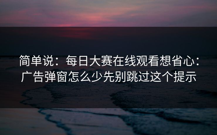 简单说：每日大赛在线观看想省心：广告弹窗怎么少先别跳过这个提示