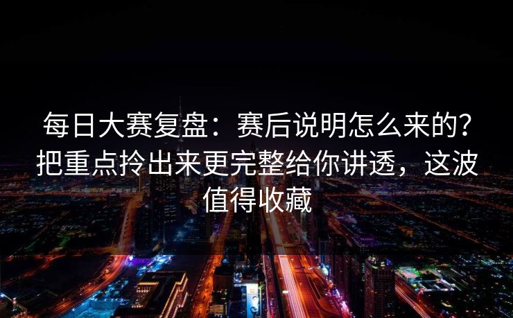 每日大赛复盘：赛后说明怎么来的？把重点拎出来更完整给你讲透，这波值得收藏