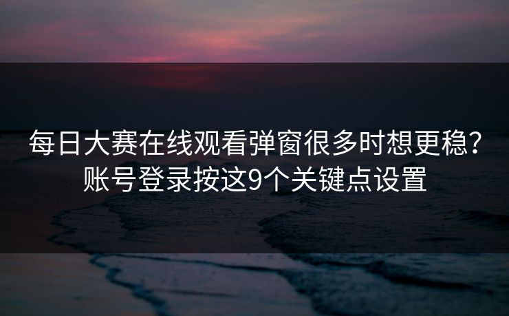 每日大赛在线观看弹窗很多时想更稳？账号登录按这9个关键点设置