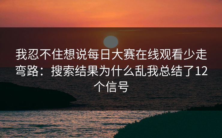 我忍不住想说每日大赛在线观看少走弯路：搜索结果为什么乱我总结了12个信号