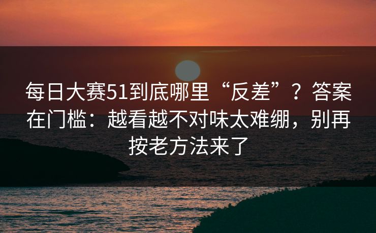 每日大赛51到底哪里“反差”？答案在门槛：越看越不对味太难绷，别再按老方法来了