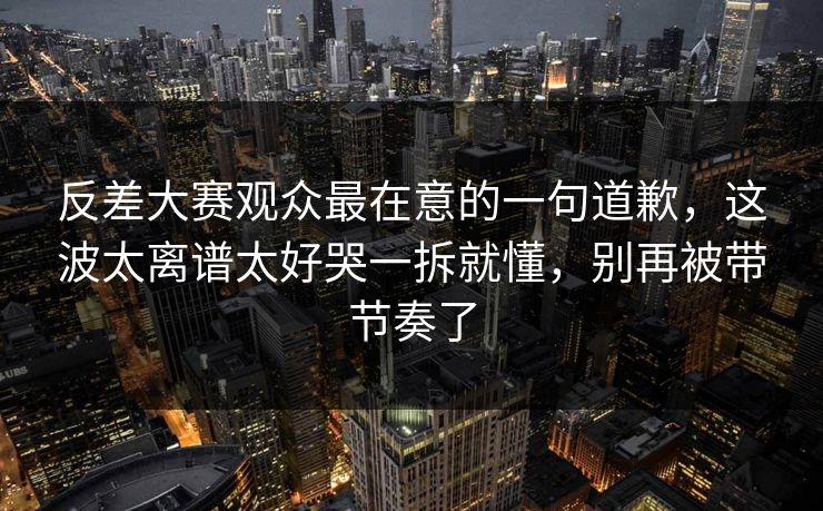 反差大赛观众最在意的一句道歉，这波太离谱太好哭一拆就懂，别再被带节奏了