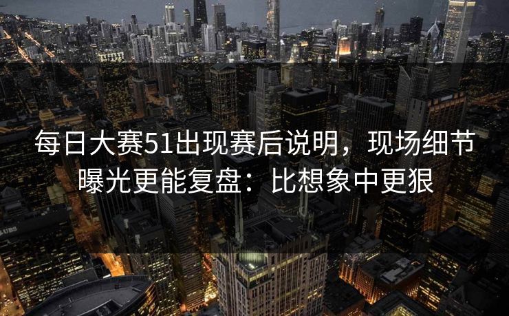 每日大赛51出现赛后说明，现场细节曝光更能复盘：比想象中更狠