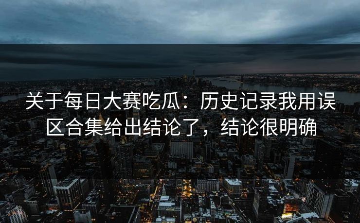 关于每日大赛吃瓜：历史记录我用误区合集给出结论了，结论很明确