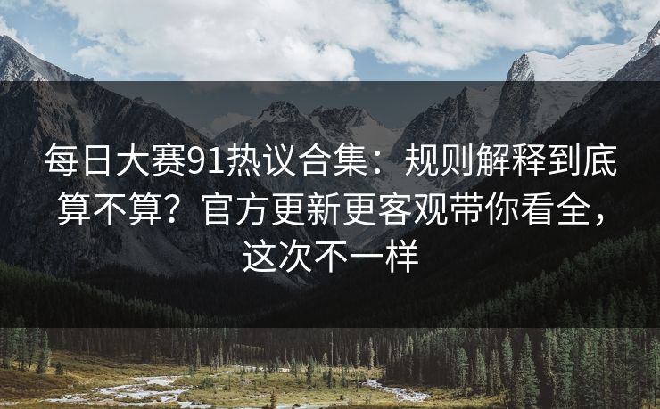 每日大赛91热议合集：规则解释到底算不算？官方更新更客观带你看全，这次不一样