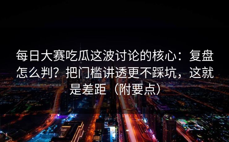 每日大赛吃瓜这波讨论的核心：复盘怎么判？把门槛讲透更不踩坑，这就是差距（附要点）