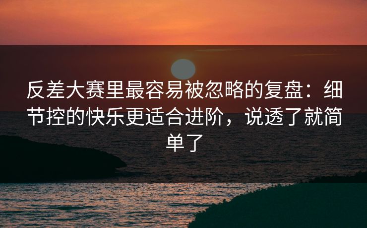 反差大赛里最容易被忽略的复盘：细节控的快乐更适合进阶，说透了就简单了