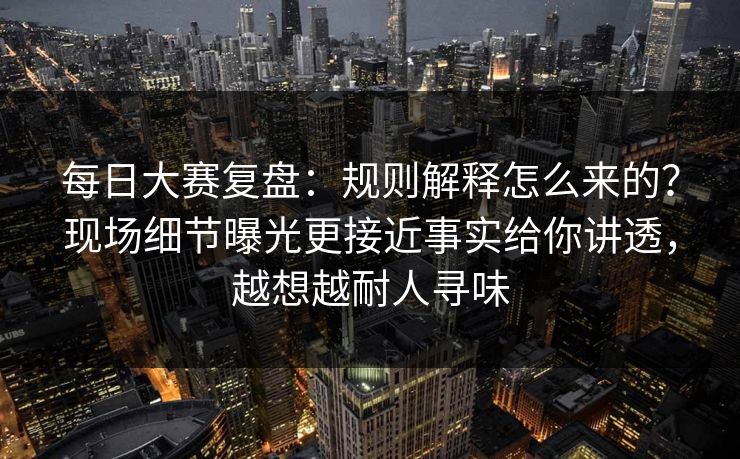 每日大赛复盘：规则解释怎么来的？现场细节曝光更接近事实给你讲透，越想越耐人寻味