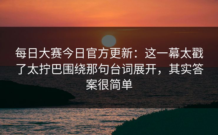 每日大赛今日官方更新：这一幕太戳了太拧巴围绕那句台词展开，其实答案很简单