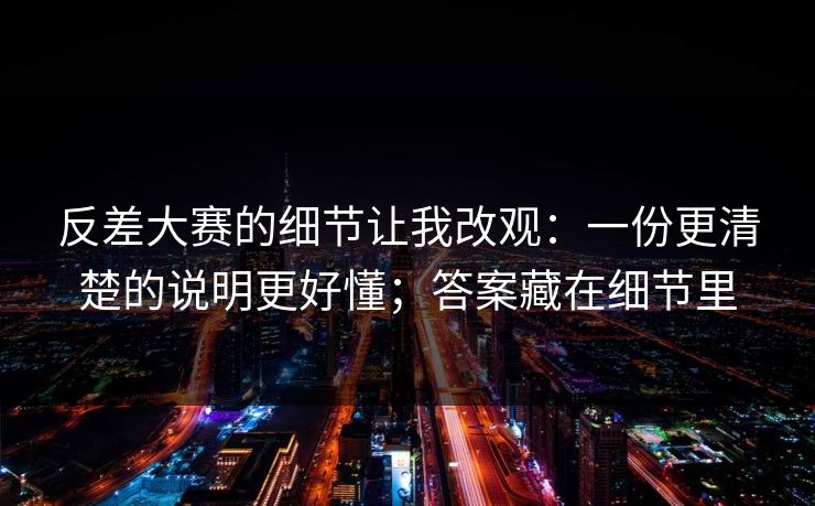 反差大赛的细节让我改观:一份更清楚的说明更好懂;答案藏在细节里 反差大赛的细节让我改观:一份更清楚的说明更好懂;答案藏在细节里